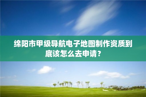 绵阳市甲级导航电子地图制作资质到底该怎么去申请?