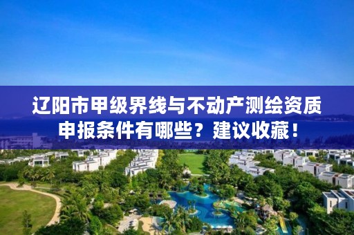 辽阳市甲级界线与不动产测绘资质申报条件有哪些?建议收藏!