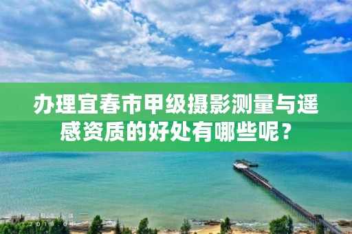 办理宜春市甲级摄影测量与遥感资质的好处有哪些呢?