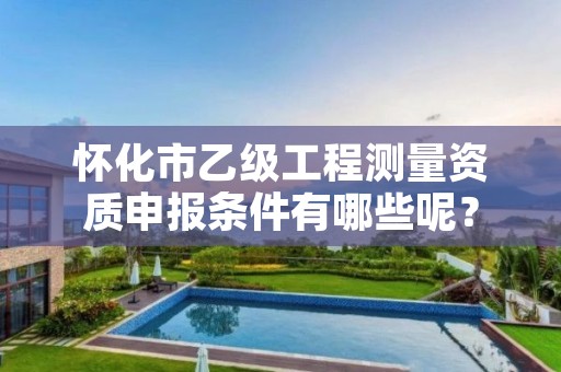 怀化市乙级工程测量资质申报条件有哪些呢?