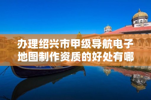 办理绍兴市甲级导航电子地图制作资质的好处有哪些呢?