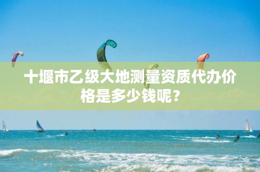 十堰市乙级大地测量资质代办价格是多少钱呢?