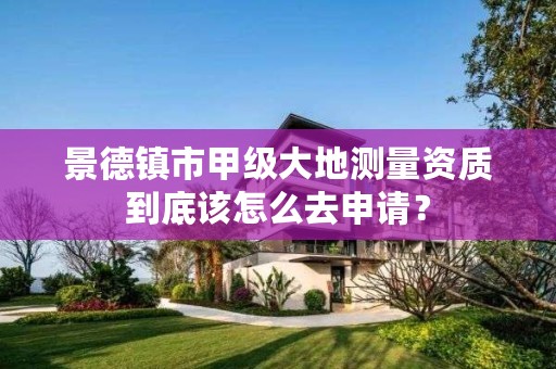 景德镇市甲级大地测量资质到底该怎么去申请？