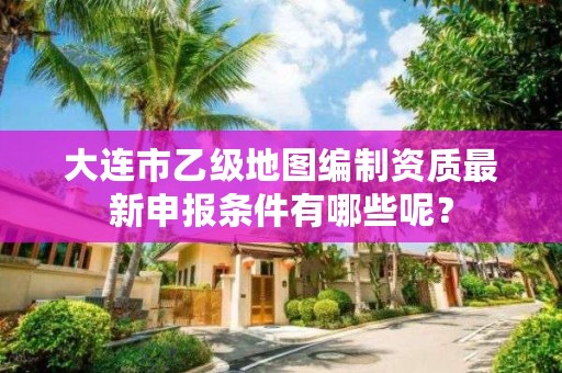 大连市乙级地图编制资质最新申报条件有哪些呢？