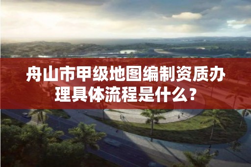 舟山市甲级地图编制资质办理具体流程是什么？