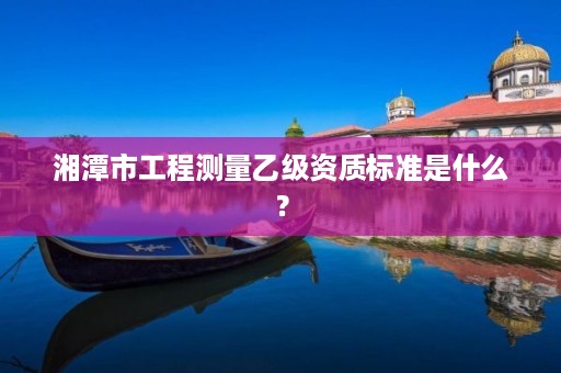 湘潭市工程测量乙级资质标准是什么?