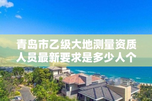 青岛市乙级大地测量资质人员最新要求是多少人个?