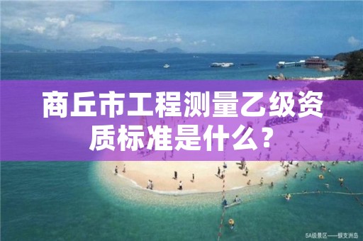 商丘市工程测量乙级资质标准是什么？