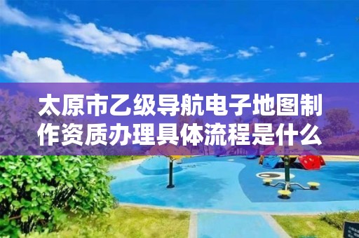 太原市乙级导航电子地图制作资质办理具体流程是什么？