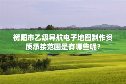 衡阳市乙级导航电子地图制作资质承接范围是有哪些呢?