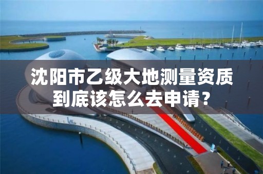 沈阳市乙级大地测量资质到底该怎么去申请?