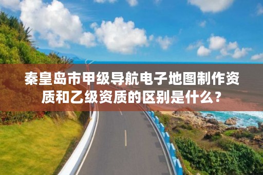 秦皇岛市甲级导航电子地图制作资质和乙级资质的区别是什么?