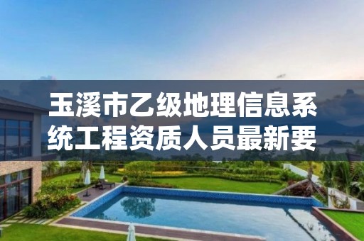 玉溪市乙级地理信息系统工程资质人员最新要求是多少个？