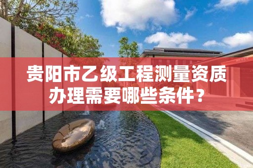 贵阳市乙级工程测量资质办理需要哪些条件?