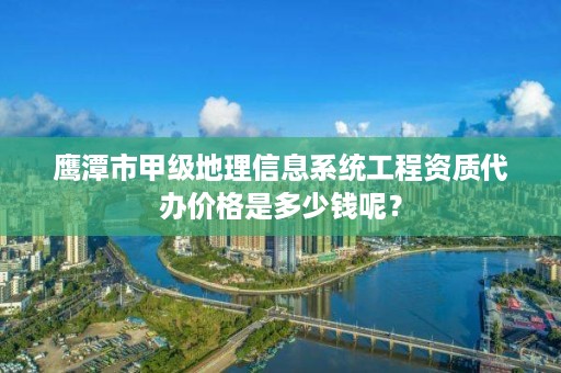 鹰潭市甲级地理信息系统工程资质代办价格是多少钱呢?