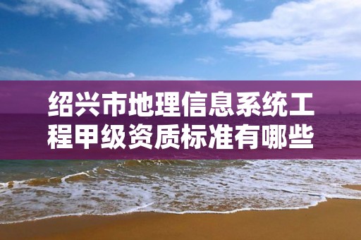绍兴市地理信息系统工程甲级资质标准有哪些?还不清楚得看过来