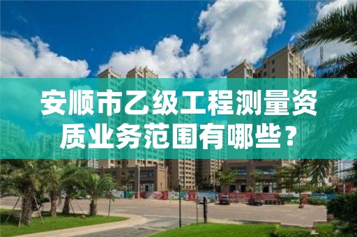 安顺市乙级工程测量资质业务范围有哪些？
