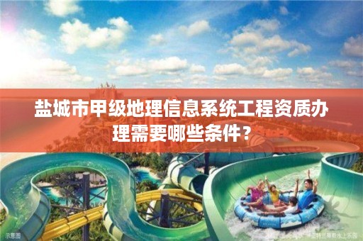 盐城市甲级地理信息系统工程资质办理需要哪些条件?