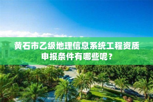 黄石市乙级地理信息系统工程资质申报条件有哪些呢?