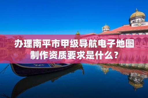 办理南平市甲级导航电子地图制作资质要求是什么?