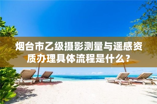 烟台市乙级摄影测量与遥感资质办理具体流程是什么?