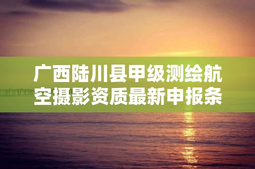广西陆川县甲级测绘航空摄影资质最新申报条件有哪些?