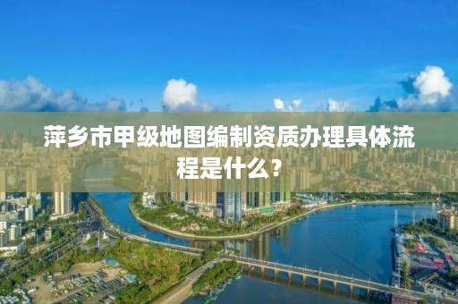 萍乡市甲级地图编制资质办理具体流程是什么?