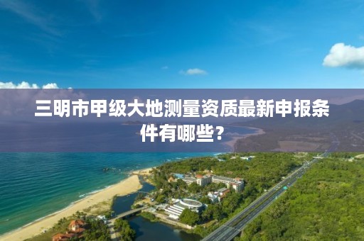三明市甲级大地测量资质最新申报条件有哪些?