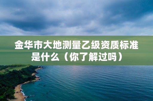 金华市大地测量乙级资质标准是什么(你了解过吗)