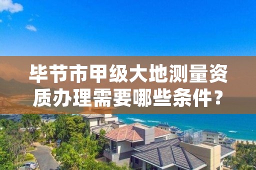 毕节市甲级大地测量资质办理需要哪些条件?