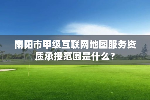 南阳市甲级互联网地图服务资质承接范围是什么?