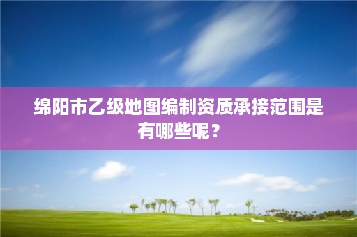 绵阳市乙级地图编制资质承接范围是有哪些呢?