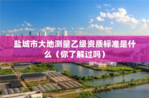 盐城市大地测量乙级资质标准是什么(你了解过吗)