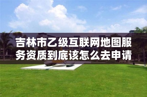 吉林市乙级互联网地图服务资质到底该怎么去申请？