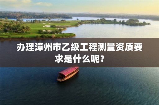 办理漳州市乙级工程测量资质要求是什么呢?