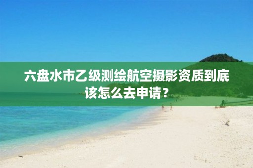 六盘水市乙级测绘航空摄影资质到底该怎么去申请?