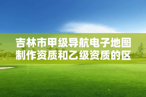 吉林市甲级导航电子地图制作资质和乙级资质的区别是什么？