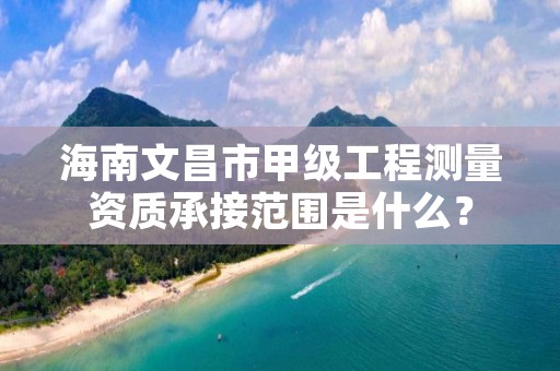 海南文昌市甲级工程测量资质承接范围是什么?