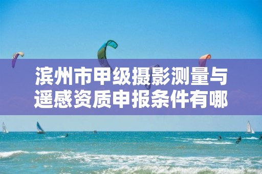 滨州市甲级摄影测量与遥感资质申报条件有哪些?建议收藏!