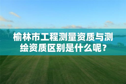 榆林市工程测量资质与测绘资质区别是什么呢?
