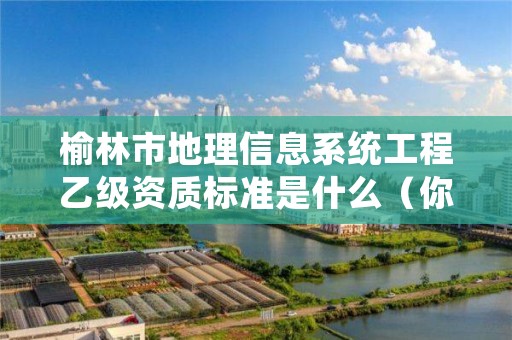 榆林市地理信息系统工程乙级资质标准是什么(你了解过吗)