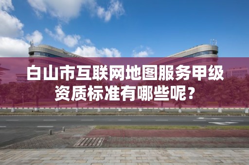 白山市互联网地图服务甲级资质标准有哪些呢？