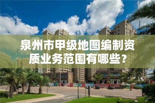 泉州市甲级地图编制资质业务范围有哪些?