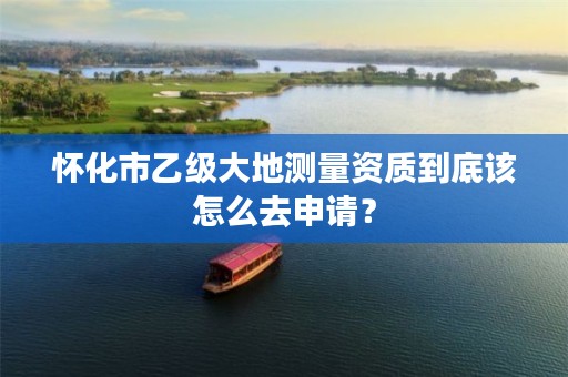 怀化市乙级大地测量资质到底该怎么去申请?