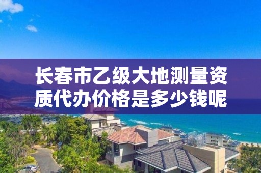 长春市乙级大地测量资质代办价格是多少钱呢?