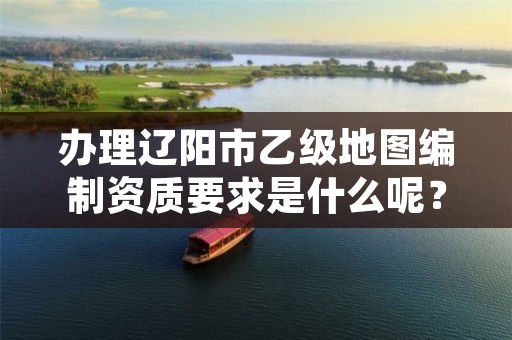 办理辽阳市乙级地图编制资质要求是什么呢?