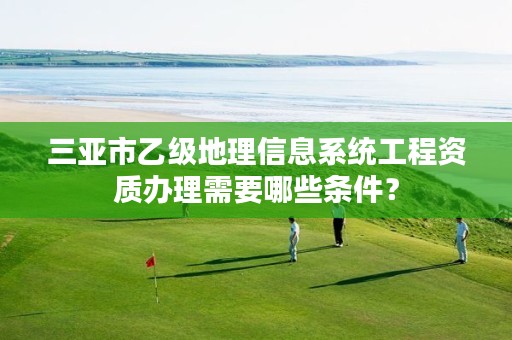 三亚市乙级地理信息系统工程资质办理需要哪些条件?