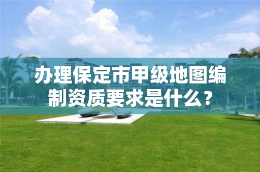 办理保定市甲级地图编制资质要求是什么?