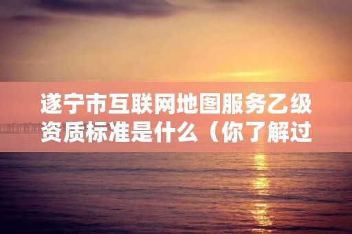 遂宁市互联网地图服务乙级资质标准是什么(你了解过吗)