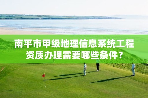 南平市甲级地理信息系统工程资质办理需要哪些条件?